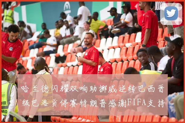 哈兰德闪耀双响助挪威逆转巴西晋级巴洛贡停赛特朗普感谢FIFA支持