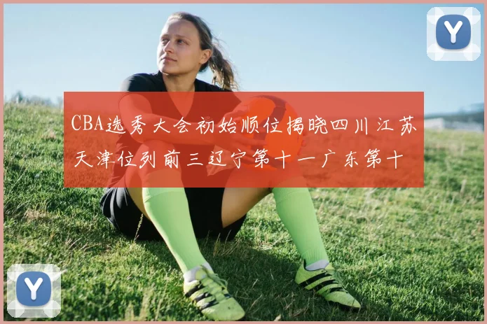 CBA选秀大会初始顺位揭晓四川江苏天津位列前三辽宁第十一广东第十六
