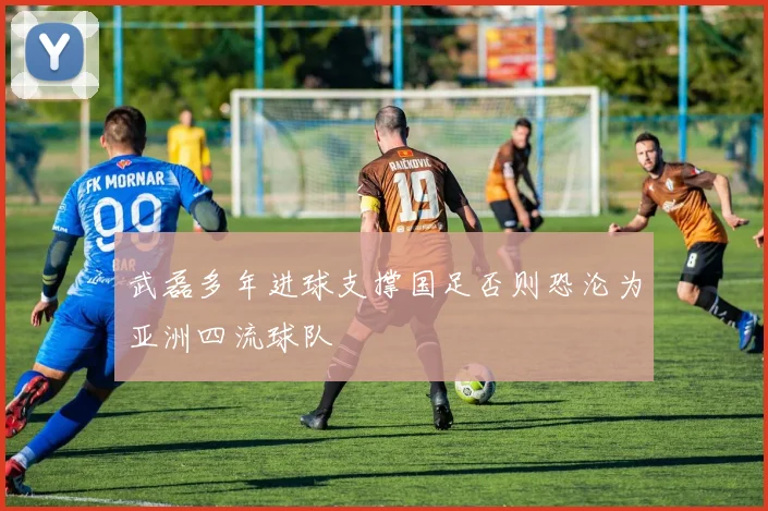 武磊多年进球支撑国足否则恐沦为亚洲四流球队